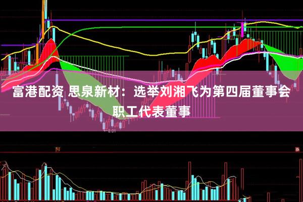 富港配资 思泉新材：选举刘湘飞为第四届董事会职工代表董事