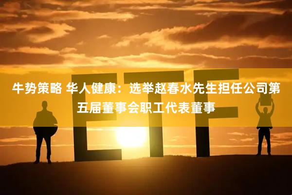 牛势策略 华人健康：选举赵春水先生担任公司第五届董事会职工代表董事