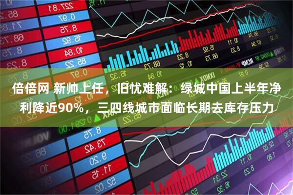 倍倍网 新帅上任，旧忧难解：绿城中国上半年净利降近90%，三四线城市面临长期去库存压力