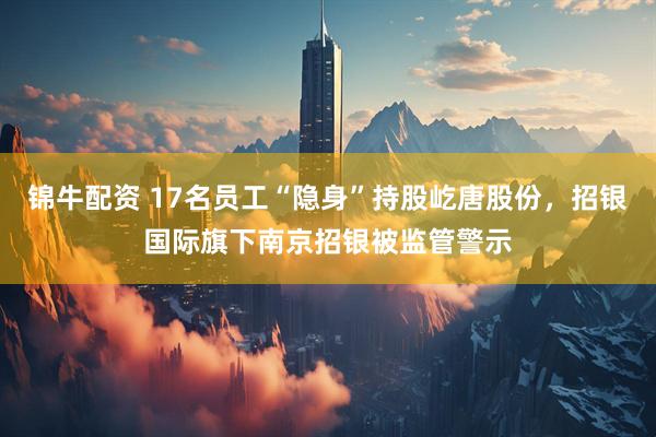 锦牛配资 17名员工“隐身”持股屹唐股份，招银国际旗下南京招银被监管警示
