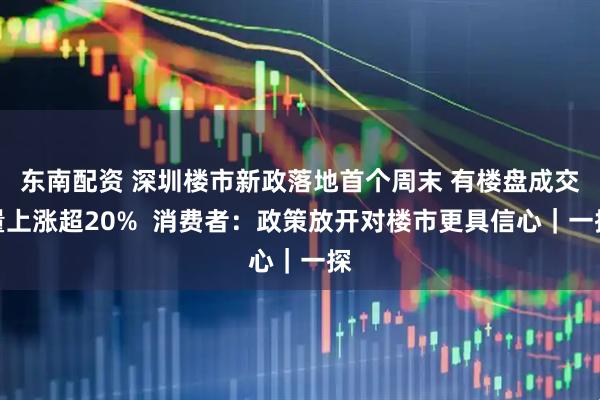 东南配资 深圳楼市新政落地首个周末 有楼盘成交量上涨超20%  消费者：政策放开对楼市更具信心｜一探