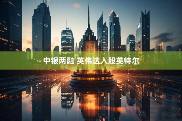 中银两融 英伟达入股英特尔